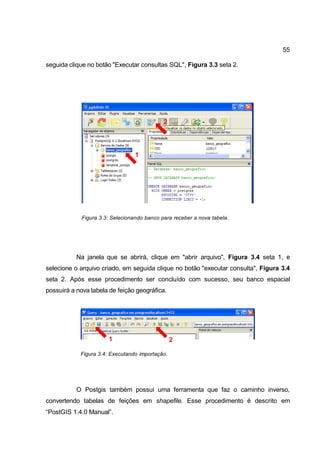 55

seguida clique no botão "Executar consultas SQL", Figura 3.3 seta 2.




                                             2




                                  1




             Figura 3.3: Selecionando banco para receber a nova tabela.




           Na janela que se abrirá, clique em "abrir arquivo", Figura 3.4 seta 1, e
selecione o arquivo criado, em seguida clique no botão "executar consulta", Figura 3.4
seta 2. Após esse procedimento ser concluído com sucesso, seu banco espacial
possuirá a nova tabela de feição geográfica.




                       1                         2

            Figura 3.4: Executando importação.




           O Postgis também possui uma ferramenta que faz o caminho inverso,
convertendo tabelas de feições em shapefile. Esse procedimento é descrito em
“PostGIS 1.4.0 Manual”.
 