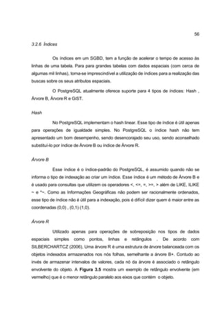 56

3.2.6 Índices


            Os índices em um SGBD, tem a função de acelerar o tempo de acesso às
linhas de uma tabela. Para para grandes tabelas com dados espaciais (com cerca de
algumas mil linhas), torna-se imprescindível a utilização de índices para a realização das
buscas sobre os seus atributos espaciais.

            O PostgreSQL atualmente oferece suporte para 4 tipos de índices: Hash ,
Árvore B, Árvore R e GiST.


Hash

            No PostgreSQL implementam o hash linear. Esse tipo de índice é útil apenas
para operações de igualdade simples. No PostgreSQL o índice hash não tem
apresentado um bom desempenho, sendo desencorajado seu uso, sendo aconselhado
substituí-lo por índice de Árvore B ou índice de Árvore R.


Árvore B

            Esse índice é o índice-padrão do PostgreSQL, é assumido quando não se
informa o tipo de indexação ao criar um índice. Esse índice é um método de Árvore B e
é usado para consultas que utilizem os operadores <, <=, =, >=, > além de LIKE, ILIKE
~ e *~. Como as Informações Geográficas não podem ser racionalmente ordenados,
esse tipo de índice não é útil para a indexação, pois é difícil dizer quem é maior entre as
coordenadas (0,0) , (0,1) (1,0).


Árvore R

            Utilizado apenas para operações de sobreposição nos tipos de dados
espaciais   simples    como    pontos,   linhas   e   retângulos   .   De   acordo    com
SILBERCHARTCZ (2006), Uma árvore R é uma estrutura de árvore balanceada com os
objetos indexados armazenados nos nós folhas, semelhante a árvore B+. Contudo ao
invés de armazenar intervalos de valores, cada nó da árvore é associado o retângulo
envolvente do objeto. A Figura 3.5 mostra um exemplo de retângulo envolvente (em
vermelho) que é o menor retângulo paralelo aos eixos que contém o objeto.
 