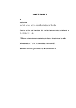 AGRADECIMENTOS


A
Minha mãe
por todo amor e carinho me dado pelo decorrer da vida.


A minha família, que é a minha raiz, minha origem e que ajudou a formar a
pessoa que sou hoje.


A Marcyo, pelo apoio e companheirismo sincero durante essa jornada.


A Alves Neto, por todo o conhecimento compartilhado.


Ao Professor Tales, por toda sua ajuda e compreensão.
 
