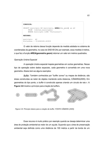61



           CONSULTA:

           SELECT municipio AS municipio, AREA(the_geom) as m2
                FROM limites_municipais
                WHERE municipio LIKE 'Fortaleza';

           RETORNO:

           municipio   m2
           Fortaleza | 313240185.82959


           O valor de retorno dessa função depende da medida adotada no sistema de
coordenadas da geometria, no caso do SAD 69 24s por exemplo, essa medida é metros,
o que faz a função AREA(geometria geom) retornar um valor em metros quadrados.


Operação Unária Espacial

           A operação Unária espacial mapeia geometrias em outras geometrias. Nesse
tipo de operação sobre dados espaciais, cada geometria é convertida em uma nova
geometria. Abaixo tem-se alguns exemplos:

           Buffer: Também conhecidos por "buffer zones" ou mapas de distância, são
áreas construídas ao redor de objetos mantendo certa distancia, CÂMARA(2005). Em
geometrias do tipo ponto, o buffer é construído apenas criando um circulo de raio r. A
Figura 3.8 mostra o princípio para criação de buffers.




 Figura 3.8: Princípio básico para a criação de buffer. FONTE CÂMARA (2005)




           Esse recurso é muito prático por exemplo quando se deseja determinar uma
área de proteção ambiental ao redor de um açude. Supondo que a área de preservação
ambiental seja definida como uma distância de 100 metros a partir da borda de um
 