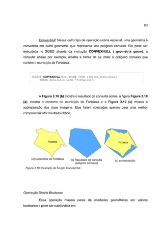 63



           ConvexHull: Nesse outro tipo de operação unária espacial, uma geometria é
convertida em outra geometria que representa seu polígono convexo. Ela pode ser
executada no SGBD através da instrução CONVEXHULL ( geometria geom), a
consulta abaixo por exemplo, mostra a forma de se obter o polígono convexo que
contém o município de Fortaleza.



     SELECT CONVEXHULL(the_geom) FROM limites_municipais
          WHERE municipio LIKE 'Fortaleza';




           A Figura 3.10 (b) mostra o resultado da consulta acima, a figura Figura 3.10
(a), mostra o contorno do município de Fortaleza e a Figura 3.10 (c) mostra a
sobreposição das duas imagens. Elas foram colocadas apenas para uma melhor
compreensão do resultado obtido.




     (a) Geometria de Fortaleza    (b) Resultado da consulta    (c) sobreposição
                                       (polígono convexo)
 Figura 3.10: Exemplo da função ConvexHull.




Operação Binária Booleana

           Essa operação mapeia pares de entidades geométricas em valores
booleanos e pode ser subdividida em:
 