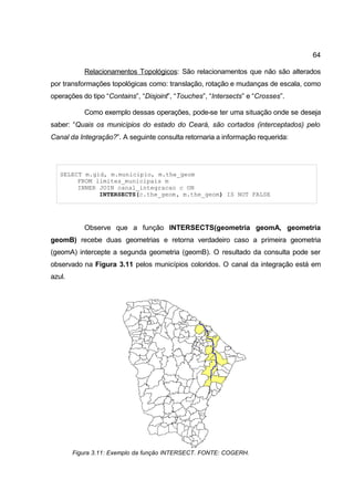 64

           Relacionamentos Topológicos: São relacionamentos que não são alterados
por transformações topológicas como: translação, rotação e mudanças de escala, como
operações do tipo “Contains”, “Disjoint”, “Touches”, “Intersects” e “Crosses”.

           Como exemplo dessas operações, pode-se ter uma situação onde se deseja
saber: “Quais os municípios do estado do Ceará, são cortados (interceptados) pelo
Canal da Integração?”. A seguinte consulta retornaria a informação requerida:




   SELECT m.gid, m.municipio, m.the_geom
        FROM limites_municipais m
        INNER JOIN canal_integracao c ON
              INTERSECTS(c.the_geom, m.the_geom) IS NOT FALSE




           Observe que a função INTERSECTS(geometria geomA, geometria
geomB) recebe duas geometrias e retorna verdadeiro caso a primeira geometria
(geomA) intercepte a segunda geometria (geomB). O resultado da consulta pode ser
observado na Figura 3.11 pelos municípios coloridos. O canal da integração está em
azul.




        Figura 3.11: Exemplo da função INTERSECT. FONTE: COGERH.
 