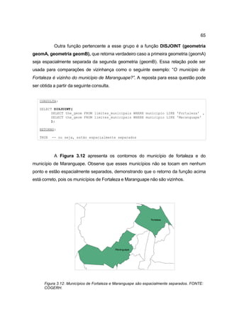 65

           Outra função pertencente a esse grupo é a função DISJOINT (geometria
geomA, geometria geomB), que retorna verdadeiro caso a primeira geometria (geomA)
seja espacialmente separada da segunda geometria (geomB). Essa relação pode ser
usada para comparações de vizinhança como o seguinte exemplo: “O município de
Fortaleza é vizinho do município de Maranguape?”. A reposta para essa questão pode
ser obtida a partir da seguinte consulta.


   CONSULTA:

   SELECT DISJOINT(
         SELECT the_geom FROM limites_municipais WHERE municipio LIKE 'Fortaleza' ,
         SELECT the_geom FROM limites_municipais WHERE municipio LIKE 'Maranguape'
         );

   RETORNO:

   TRUE   -- ou seja, estão espacialmente separados




           A Figura 3.12 apresenta os contornos do município de fortaleza e do
município de Maranguape. Observe que esses municípios não se tocam em nenhum
ponto e estão espacialmente separados, demonstrando que o retorno da função acima
está correto, pois os municípios de Fortaleza e Maranguape não são vizinhos.




      Figura 3.12: Municípios de Fortaleza e Maranguape são espacialmente separados. FONTE:
      COGERH.
 