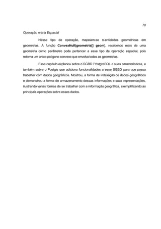 70

Operação n-ária Espacial

          Nesse tipo de operação, mapeiam-se n-entidades geométricas em
geometrias. A função ConvexHull(geometria[] geom), recebendo mais de uma
geometria como parâmetro pode pertencer a esse tipo de operação espacial, pois
retorna um único polígono convexo que envolva todas as geometrias.

          Esse capítulo explanou sobre o SGBD PostgreSQL e suas características, e
também sobre o Postgis que adiciona funcionalidades a esse SGBD para que possa
trabalhar com dados geográficos. Mostrou, a forma de indexação de dados geográficos
e demonstrou a forma de armazenamento dessas informações e suas representações,
ilustrando várias formas de se trabalhar com a informação geográfica, exemplificando as
principais operações sobre esses dados.
 