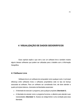 71




          4 VISUALIZAÇÃO DE DADOS GEOGRÁFICOS




           Esse capítulo expõe o que vem a ser um software livre e também mostra
alguns desses softwares que podem ser utilizadas para o trabalho com a Informação
Geográfica.




4.1 Software Livre


           Software livre é um software de computador como qualquer outro. A principal
diferença entre softwares livres e softwares proprietários está no tipo de licença
associada ao software. Para um software ser considerado livre, ele deve atender a
quatro princípios básicos, chamados de liberdades essenciais:

      A liberdade de executar o programa, para qualquer propósito (liberdade 0).

      A liberdade de estudar como o programa funciona, e alterá-lo para atender suas
       necessidades (liberdade 1). Acesso ao código-fonte é uma condição para essa
       liberdade.
 