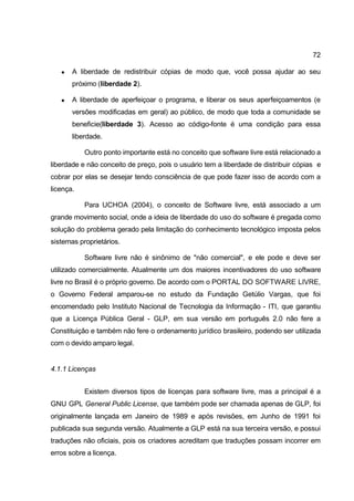 72

      A liberdade de redistribuir cópias de modo que, você possa ajudar ao seu
       próximo (liberdade 2).

      A liberdade de aperfeiçoar o programa, e liberar os seus aperfeiçoamentos (e
       versões modificadas em geral) ao público, de modo que toda a comunidade se
       beneficie(liberdade 3). Acesso ao código-fonte é uma condição para essa
       liberdade.

           Outro ponto importante está no conceito que software livre está relacionado a
liberdade e não conceito de preço, pois o usuário tem a liberdade de distribuir cópias e
cobrar por elas se desejar tendo consciência de que pode fazer isso de acordo com a
licença.

           Para UCHOA (2004), o conceito de Software livre, está associado a um
grande movimento social, onde a ideia de liberdade do uso do software é pregada como
solução do problema gerado pela limitação do conhecimento tecnológico imposta pelos
sistemas proprietários.

           Software livre não é sinônimo de "não comercial", e ele pode e deve ser
utilizado comercialmente. Atualmente um dos maiores incentivadores do uso software
livre no Brasil é o próprio governo. De acordo com o PORTAL DO SOFTWARE LIVRE,
o Governo Federal amparou-se no estudo da Fundação Getúlio Vargas, que foi
encomendado pelo Instituto Nacional de Tecnologia da Informação - ITI, que garantiu
que a Licença Pública Geral - GLP, em sua versão em português 2.0 não fere a
Constituição e também não fere o ordenamento jurídico brasileiro, podendo ser utilizada
com o devido amparo legal.


4.1.1 Licenças


           Existem diversos tipos de licenças para software livre, mas a principal é a
GNU GPL General Public License, que também pode ser chamada apenas de GLP, foi
originalmente lançada em Janeiro de 1989 e após revisões, em Junho de 1991 foi
publicada sua segunda versão. Atualmente a GLP está na sua terceira versão, e possui
traduções não oficiais, pois os criadores acreditam que traduções possam incorrer em
erros sobre a licença.
 