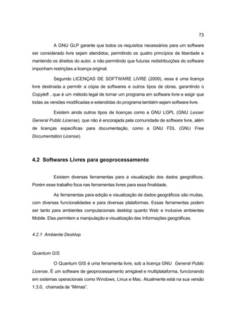 73

           A GNU GLP garante que todos os requisitos necessários para um software
ser considerado livre sejam atendidos, permitindo os quatro princípios de liberdade e
mantendo os direitos do autor, e não permitindo que futuras redistribuições do software
imponham restrições a licença original.

           Segundo LICENÇAS DE SOFTWARE LIVRE (2009), essa é uma licença
livre destinada a permitir a cópia de softwares e outros tipos de obras, garantindo o
Copyleft , que é um método legal de tornar um programa em software livre e exigir que
todas as versões modificadas e extendidas do programa também sejam software livre.

           Existem ainda outros tipos de licenças como a GNU LGPL (GNU Lesser
General Public License), que não é encorajada pela comunidade de software livre, além
de licenças especificas para documentação, como a GNU FDL (GNU Free
Documentation License).




4.2 Softwares Livres para geoprocessamento


           Existem diversas ferramentas para a visualização dos dados geográficos.
Porém esse trabalho foca nas ferramentas livres para essa finalidade.

           As ferramentas para edição e visualização de dados geográficos são muitas,
com diversas funcionalidades e para diversas plataformas. Essas ferramentas podem
ser tanto para ambientes computacionais desktop quanto Web e inclusive ambientes
Mobile. Elas permitem a manipulação e visualização das Informações geográficas.


4.2.1 Ambiente Desktop



Quantum GIS

           O Quantum GIS é uma ferramenta livre, sob a licença GNU General Public
License, É um software de geoprocessamento amigável e multiplataforma, funcionando
em sistemas operacionais como Windows, Linux e Mac. Atualmente está na sua versão
1.3.0, chamada de “Mimas”.
 