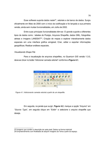 74

            Esse software suporta dados raster23, vetoriais e de banco de dados. Surgiu
oficialmente em Maio de 2000 com o início da codificação e foi lançada a sua primeira
versão, ainda sem muitas funcionalidades, em Julho de 2002.

            Entre suas principais funcionalidades têm-se: O grande suporte a diferentes
tipos de dados como : tabelas do Postgis, Arquivos Shapefile, dados GML, fotografias
aéreas e imagens LANDSAT 24; Criação de mapas e explorar interativamente dados
espaciais em uma interface gráfica amigável; Criar, editar e exportar informações
geográficas; Realizar análises espaciais.


Visualizando Shape File

            Para a visualização de arquivos shapefiles, no Quantum GIS versão 1.3.0,
deve-se clicar no botão “Adicionar camada vetorial” conforme a Figura 4.1.




 Figura 4.1: Adicionando camada vetorial a partir de um shapefile.




            Em seguida, na janela que surgir, Figura 4.2, marque a opção “Arquivo” em
“Source Type”, em seguida clique em “Exibir” e selecione o arquivo shapefile que
deseja.




23 Imagens que contêm a descrição de cada pixel. Dados na forma matricial.
24 Empreendimento com finalidade de adquirir imagens da Terra a partir do espaço.
 