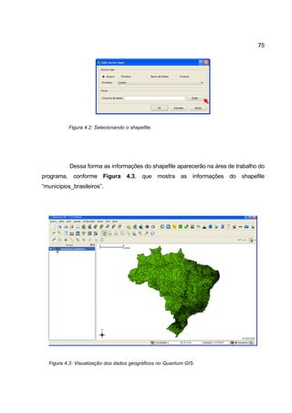 75




          Figura 4.2: Selecionando o shapefile.




           Dessa forma as informações do shapefile aparecerão na área de trabalho do
programa, conforme Figura          4.3,   que mostra as        informações do shapefile
“municipios_brasileiros”.




  Figura 4.3: Visualização dos dados geográficos no Quantum GIS.
 