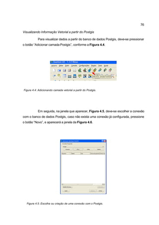 76

Visualizando Informação Vetorial a partir do Postgis

           Para visualizar dados a partir do banco de dados Postgis, deve-se pressionar
o botão “Adicionar camada Postgis”, conforme a Figura 4.4.




Figura 4.4: Adicionando camada vetorial a partir do Postgis.




           Em seguida, na janela que aparecer, Figura 4.5, deve-se escolher a conexão
com o banco de dados Postgis, caso não exista uma conexão já configurada, pressione
o botão “Novo”, e aparecerá a janela da Figura 4.6.




  Figura 4.5: Escolha ou criação de uma conexão com o Postgis.
 