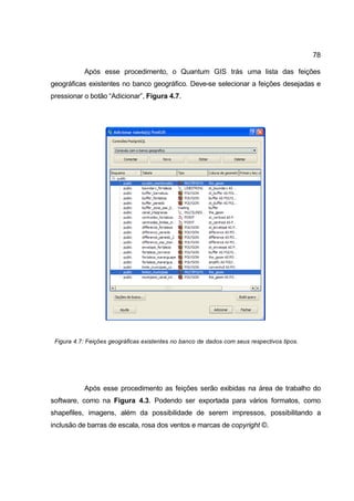 78

           Após esse procedimento, o Quantum GIS trás uma lista das feições
geográficas existentes no banco geográfico. Deve-se selecionar a feições desejadas e
pressionar o botão “Adicionar”, Figura 4.7.




 Figura 4.7: Feições geográficas existentes no banco de dados com seus respectivos tipos.




           Após esse procedimento as feições serão exibidas na área de trabalho do
software, como na Figura 4.3. Podendo ser exportada para vários formatos, como
shapefiles, imagens, além da possibilidade de serem impressos, possibilitando a
inclusão de barras de escala, rosa dos ventos e marcas de copyright ©.
 