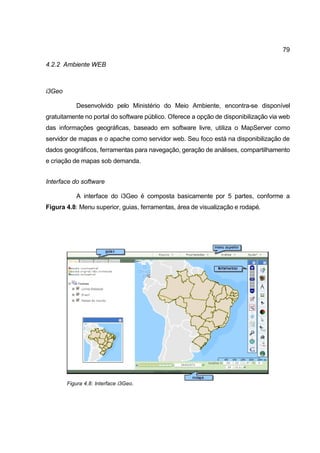 79

4.2.2 Ambiente WEB



i3Geo

           Desenvolvido pelo Ministério do Meio Ambiente, encontra-se disponível
gratuitamente no portal do software público. Oferece a opção de disponibilização via web
das informações geográficas, baseado em software livre, utiliza o MapServer como
servidor de mapas e o apache como servidor web. Seu foco está na disponibilização de
dados geográficos, ferramentas para navegação, geração de análises, compartilhamento
e criação de mapas sob demanda.


Interface do software

           A interface do i3Geo é composta basicamente por 5 partes, conforme a
Figura 4.8: Menu superior, guias, ferramentas, área de visualização e rodapé.




        Figura 4.8: Interface i3Geo.
 