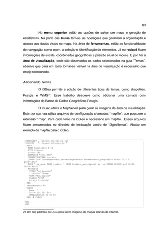 80

           No menu superior estão as opções de salvar um mapa e geração de
estatísticas. Na parte das Guias tem-se as operações que garantem a organização e
acesso aos dados vistos no mapa. Na área de ferramentas, estão as funcionalidades
de navegação, como zoom, a seleção e identificação de elementos. Já no rodapé ficam
informações de escala, coordenadas geográficas e posição atual do mouse. E por fim a
área de visualização, onde são observados os dados selecionados na guia “Temas”,
observe que para um tema tornar-se visível na área de visualização é necessário que
esteja selecionado.


Adicionando Temas

           O i3Geo permite a adição de diferentes tipos de temas, como shapefiles,
Postgis e WMS 25. Esse trabalho descreve como adicionar uma camada com
informações do Banco de Dados Geográficos Postgis.

           O i3Geo utiliza o MapServer para gerar as imagens da área de visualização.
Este por sua vez utiliza arquivos de configuração chamados “mapfile”, que possuem a
extensão “.map”. Para cada tema no i3Geo é necessário um mapfile. Esses arquivos
ficam armazenados no diretório de instalação dentro de “i3geotemas”. Abaixo um
exemplo de mapfile para o i3Geo.


 SYMBOLSET ../ssymbols/simbolos.sym
 FONTSET   "../symbols/fontes.txt"
 LAYER
   NAME municipios # ok
   TYPE Polygon
   STATUS OFF
   TEMPLATE "none.htm"
   CONNECTIONTYPE postgis
   CONNECTION "user=geodados password=geodados dbname=banco_geografico host=127.0.0.1
port=5432"
   DATA "the_geom FROM (select * FROM limites_municipais) as lim USING UNIQUE gid USING
SRID=29194"
   METADATA
    ITENS "cd_legenda"
    ITENSDESC "Nome"
    TEMA "Municipios"
    CLASSE "SIM"
    ESCALA "5000000"
  END
  TRANSPARENCY 80
  CLASS
    Name ''
    COLOR 255 255 204
    OUTLINECOLOR 50 50 50
  END # CLASS

 END
 END


25 Um dos padrões da OGC para servir imagens de mapas através da internet.
 