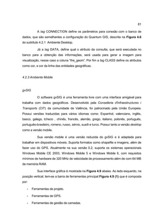 81

           A tag CONNECTION define os parâmetros para conexão com o banco de
dados, que são semelhantes a configuração do Quantum GIS, descrita na Figura 4.6
do subtítulo 4.2.1 Ambiente Desktop.

           Já a tag DATA, define qual o atributo da consulta, que será executada no
banco para a obtenção das informações, será usada para gerar a imagem para
visualização, nesse caso a coluna “the_geom”. Por fim a tag CLASS define os atributos
como cor, e cor da linha das entidades geográficas.


4.2.3 Ambiente Mobile



gvSIG

           O software gvSIG é uma ferramenta livre com uma interface amigável para
trabalha com dados geográficos. Desenvolvido pela Conselleria d'Infraestructures i
Transports (CIT) da comunidade de Valência, foi patrocinado pela União Europeia.
Possui versões traduzidas para vários idiomas como: Espanhol, valenciano, inglês,
basco, galego, tcheco , chinês, francês, alemão, grego, italiano, polonês, português,
português-brasileiro, romeno, russo, sérvio, suaíli e turco. Possui tanto a versão desktop
como a versão mobile.

           Sua versão mobile é uma versão reduzida do gvSIG e é adaptada para
trabalhar em dispositivos móveis. Suporta formatos como shapefile e imagens, além de
fazer uso do GPS. Atualmente na sua versão 0.2, suporta os sistemas operacionais
Windows Mobile CE 2003, Windows Mobile 5 e Windows Mobile 6, com requisitos
mínimos de hardware de 320 MHz de velocidade de processamento além de com 64 MB
de memória RAM.

           Sua interface gráfica é mostrada na Figura 4.9 abaixo. Ao lado esquerdo, na
posição vertical, tem-se a barra de ferramentas principal Figura 4.9 (1) que é composta
por:

   •    Ferramentas de projeto.

   •    Ferramentas de GPS.

   •    Ferramentas de gestão de camadas.
 