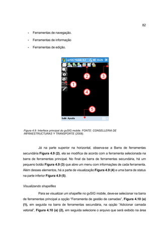 82

   •   Ferramentas de navegação.

   •   Ferramentas de informação

   •   Ferramentas de edição.




Figura 4.9: Interface principal do gvSIG mobile. FONTE: CONSELLERIA DE
INFRAESTRUCTURAS Y TRANSPORTE (2008).




           Já na parte superior na horizontal, observa-se a Barra de ferramentas
secundária Figura 4.9 (2), ela se modifica de acordo com a ferramenta selecionada na
barra de ferramentas principal. No final da barra de ferramentas secundária, há um
pequeno botão Figura 4.9 (3) que abre um menu com informações de cada ferramenta.
Além desses elementos, há a parte de visualização Figura 4.9 (4) e uma barra de status
na parte inferior Figura 4.9 (5).


Visualizando shapefiles

           Para se visualizar um shapefile no gvSIG mobile, deve-se selecionar na barra
de ferramentas principal a opção “Ferramenta de gestão de camadas”, Figura 4.10 (a)
(1), em seguida na barra de ferramentas secundária, na opção “Adicionar camada
vetorial”, Figura 4.10 (a) (2), em seguida selecione o arquivo que será exibido na área
 