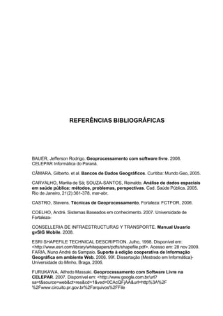 REFERÊNCIAS BIBLIOGRÁFICAS




BAUER, Jefferson Rodrigo. Geoprocessamento com software livre. 2008.
CELEPAR Informática do Paraná.

CÂMARA, Gilberto. et al. Bancos de Dados Geográficos. Curitiba: Mundo Geo, 2005.

CARVALHO, Marilia de Sá; SOUZA-SANTOS, Reinaldo. Análise de dados espaciais
em saúde pública: métodos, problemas, perspectivas. Cad. Saúde Pública. 2005.
Rio de Janeiro, 21(2):361-378, mar-abr.

CASTRO, Stevens. Técnicas de Geoprocessamento, Fortaleza: FCTFOR, 2006.

COELHO, André. Sistemas Baseados em conhecimento. 2007. Universidade de
Fortaleza-

CONSELLERIA DE INFRAESTRUCTURAS Y TRANSPORTE. Manual Usuario
gvSIG Mobile. 2008.

ESRI SHAPEFILE TECHNICAL DESCRIPTION. Julho, 1998. Disponível em:
<http://www.esri.com/library/whitepapers/pdfs/shapefile.pdf>. Acesso em: 28 nov 2009.
FARIA, Nuno André de Sampaio. Suporte à edição cooperativa de Informação
Geográfica em ambiente Web. 2006. 99f. Dissertação (Mestrado em Informática)-
Universidade do Minho, Braga, 2006.

FURUKAWA, Alfredo Massaki. Geoprocessamento com Software Livre na
CELEPAR. 2007. Disponível em: <http://www.google.com.br/url?
sa=t&source=web&ct=res&cd=1&ved=0CAcQFjAA&url=http%3A%2F
%2Fwww.circuito.pr.gov.br%2Farquivos%2FFile
 