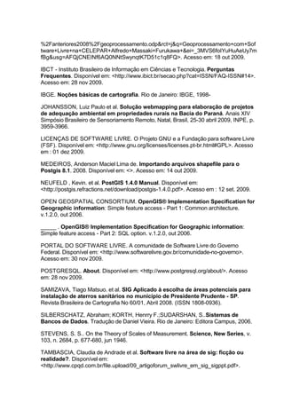 %2Fanteriores2008%2Fgeoprocessamento.odp&rct=j&q=Geoprocessamento+com+Sof
tware+Livre+na+CELEPAR+Alfredo+Massaki+Furukawa+&ei=_3MVS6foIYuHuAeUy7m
fBg&usg=AFQjCNEINf6AQ0NNtSwynqtK7D51c1q8FQ>. Acesso em: 18 out 2009.

IBCT - Instituto Brasileiro de Informação em Ciências e Tecnologia. Perguntas
Frequentes. Disponível em: <http://www.ibict.br/secao.php?cat=ISSN/FAQ-ISSN#14>.
Acesso em: 28 nov 2009.

IBGE. Noções básicas de cartografia. Rio de Janeiro: IBGE, 1998-

JOHANSSON, Luiz Paulo et al. Solução webmapping para elaboração de projetos
de adequação ambiental em propriedades rurais na Bacia do Paraná. Anais XIV
Simpósio Brasileiro de Sensoriamento Remoto, Natal, Brasil, 25-30 abril 2009, INPE, p.
3959-3966.

LICENÇAS DE SOFTWARE LIVRE. O Projeto GNU e a Fundação para software Livre
(FSF). Disponível em: <http://www.gnu.org/licenses/licenses.pt-br.html#GPL>. Acesso
em : 01 dez 2009.

MEDEIROS, Anderson Maciel Lima de. Importando arquivos shapefile para o
Postgis 8.1. 2008. Disponível em: <>. Acesso em: 14 out 2009.

NEUFELD , Kevin. et al. PostGIS 1.4.0 Manual. Disponível em:
<http://postgis.refractions.net/download/postgis-1.4.0.pdf>. Acesso em : 12 set. 2009.

OPEN GEOSPATIAL CONSORTIUM. OpenGIS® Implementation Specification for
Geographic information: Simple feature access - Part 1: Common architecture.
v.1.2.0, out 2006.

_____ . OpenGIS® Implementation Specification for Geographic information:
Simple feature access - Part 2: SQL option. v.1.2.0, out 2006.

PORTAL DO SOFTWARE LIVRE. A comunidade de Software Livre do Governo
Federal. Disponível em: <http://www.softwarelivre.gov.br/comunidade-no-governo>.
Acesso em: 30 nov 2009.

POSTGRESQL. About. Disponível em: <http://www.postgresql.org/about/>. Acesso
em: 28 nov 2009.

SAMIZAVA, Tiago Matsuo. et al. SIG Aplicado à escolha de áreas potenciais para
instalação de aterros sanitários no município de Presidente Prudente - SP.
Revista Brasileira de Cartografia No 60/01, Abril 2008. (ISSN 1808-0936).

SILBERSCHATZ, Abraham; KORTH, Henrry F.;SUDARSHAN, S..Sistemas de
Bancos de Dados. Tradução de Daniel Vieira. Rio de Janeiro: Editora Campus, 2006.

STEVENS, S. S.. On the Theory of Scales of Measurement. Science, New Series, v.
103, n. 2684, p. 677-680, jun 1946.

TAMBASCIA, Claudia de Andrade et al. Software livre na área de sig: ficção ou
realidade?. Disponível em:
<http://www.cpqd.com.br/file.upload/09_artigoforum_swlivre_em_sig_sigppt.pdf>.
 