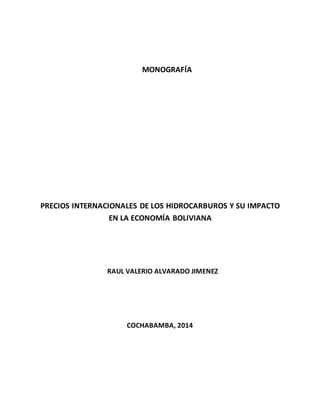 MONOGRAFÍA
PRECIOS INTERNACIONALES DE LOS HIDROCARBUROS Y SU IMPACTO
EN LA ECONOMÍA BOLIVIANA
RAUL VALERIO ALVARADO JIMENEZ
COCHABAMBA, 2014
 