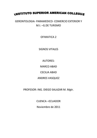 GERONTOLOGIA- PARAMEDICO- COMERCIO EXTERIOR Y
              M.I. –G.DE TURISMO


                 OFIMATICA 2



                SIGNOS VITALES


                   AUTORES:
                 MARCO ABAD
                 CECILIA ABAD
               ANDRES VASQUEZ


     PROFESOR: ING. DIEGO SALAZAR M. Mgtr.


              CUENCA –ECUADOR
              Noviembre de 2011
 
