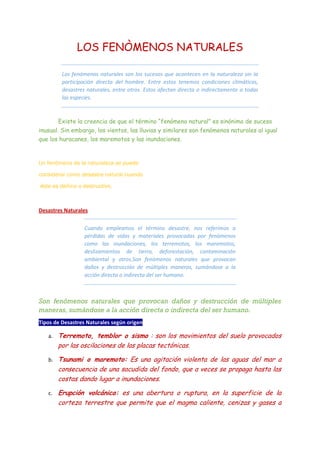 LOS FENÒMENOS NATURALES
Los fenómenos naturales son los sucesos que acontecen en la naturaleza sin la
participación directa del hombre. Entre estos tenemos condiciones climáticas,
desastres naturales, entre otros. Estos afectan directa o indirectamente a todas
las especies.
Existe la creencia de que el término “fenómeno natural” es sinónimo de suceso
inusual. Sin embargo, los vientos, las lluvias y similares son fenómenos naturales al igual
que los huracanes, los maremotos y las inundaciones.
Un fenómeno de la naturaleza se puede
considerar como desastre natural cuando
éste es dañino o destructivo.
Desastres Naturales
Cuando empleamos el término desastre, nos referimos a
pérdidas de vidas y materiales provocadas por fenómenos
como las inundaciones, los terremotos, los maremotos,
deslizamientos de tierra, deforestación, contaminación
ambiental y otros.Son fenómenos naturales que provocan
daños y destrucción de múltiples maneras, sumándose a la
acción directa o indirecta del ser humano.
Son fenómenos naturales que provocan daños y destrucción de múltiples
maneras, sumándose a la acción directa o indirecta del ser humano.
Tipos de Desastres Naturales según origen
a. Terremoto, temblor o sismo : son los movimientos del suelo provocados
por las oscilaciones de las placas tectónicas.
b. Tsunami o maremoto: Es una agitación violenta de las aguas del mar a
consecuencia de una sacudida del fondo, que a veces se propaga hasta las
costas dando lugar a inundaciones.
c. Erupción volcánica: es una abertura o ruptura, en la superficie de la
corteza terrestre que permite que el magma caliente, cenizas y gases a
 