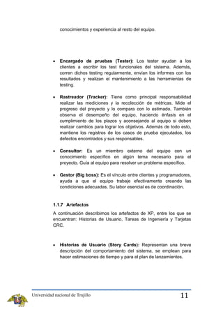 conocimientos y experiencia al resto del equipo.

Encargado de pruebas (Tester): Los tester ayudan a los
clientes a escribir los test funcionales del sistema. Además,
corren dichos testing regularmente, envían los informes con los
resultados y realizan el mantenimiento a las herramientas de
testing.
Rastreador (Tracker): Tiene como principal responsabilidad
realizar las mediciones y la recolección de métricas. Mide el
progreso del proyecto y lo compara con lo estimado. También
observa el desempeño del equipo, haciendo énfasis en el
cumplimiento de los plazos y aconsejando al equipo si deben
realizar cambios para lograr los objetivos. Además de todo esto,
mantiene los registros de los casos de prueba ejecutados, los
defectos encontrados y sus responsables.
Consultor: Es un miembro externo del equipo con un
conocimiento específico en algún tema necesario para el
proyecto. Guía al equipo para resolver un problema específico.
Gestor (Big boss): Es el vínculo entre clientes y programadores,
ayuda a que el equipo trabaje efectivamente creando las
condiciones adecuadas. Su labor esencial es de coordinación.

1.1.7 Artefactos
A continuación describimos los artefactos de XP, entre los que se
encuentran: Historias de Usuario, Tareas de Ingeniería y Tarjetas
CRC.

Historias de Usuario (Story Cards): Representan una breve
descripción del comportamiento del sistema, se emplean para
hacer estimaciones de tiempo y para el plan de lanzamientos.

Universidad nacional de Trujillo

11

 