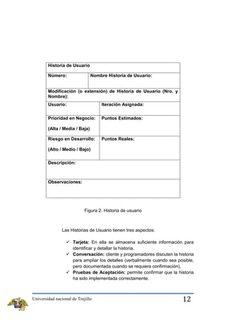Historia de Usuario
Número:

Nombre Historia de Usuario:

Modificación (o extensión) de Historia de Usuario (Nro. y
Nombre):
Usuario:

Iteración Asignada:

Prioridad en Negocio:

Puntos Estimados:

(Alta / Media / Baja)
Riesgo en Desarrollo:

Puntos Reales:

(Alto / Medio / Bajo)
Descripción:

Observaciones:

Figura 2. Historia de usuario

Las Historias de Usuario tienen tres aspectos:
 Tarjeta: En ella se almacena suficiente información para
identificar y detallar la historia.
 Conversación: cliente y programadores discuten la historia
para ampliar los detalles (verbalmente cuando sea posible,
pero documentada cuando se requiera confirmación).
 Pruebas de Aceptación: permite confirmar que la historia
ha sido implementada correctamente.

Universidad nacional de Trujillo

12

 
