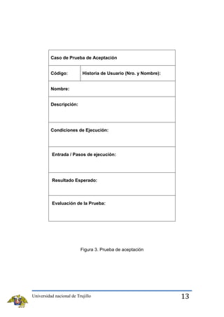 Caso de Prueba de Aceptación

Código:

Historia de Usuario (Nro. y Nombre):

Nombre:

Descripción:

Condiciones de Ejecución:

Entrada / Pasos de ejecución:

Resultado Esperado:

Evaluación de la Prueba:

Figura 3. Prueba de aceptación

Universidad nacional de Trujillo

13

 