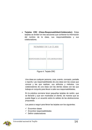 Tarjetas CRC (Clase-Responsabilidad-Colaborador): Estas
tarjetas se dividen en tres secciones que contienen la información
del nombre de la clase, sus responsabilidades y sus
colaboradores.

Figura 4. Tarjeta CRC

Una clase es cualquier persona, cosa, evento, concepto, pantalla
o reporte. Las responsabilidades de una clase son las cosas que
conoce y las que realizan, sus atributos y métodos. Los
colaboradores de una clase son las demás clases con las que
trabaja en conjunto para llevar a cabo sus responsabilidades.
En la práctica conviene tener pequeñas tarjetas de cartón, que
se llenarán y que son mostradas al cliente, de manera que se
pueda llegar a un acuerdo sobre la validez de las abstracciones
propuestas.
Los pasos a seguir para llenar las tarjetas son los siguientes:
 Encontrar clases
 Encontrar responsabilidades
 Definir colaboradores

Universidad nacional de Trujillo

14

 