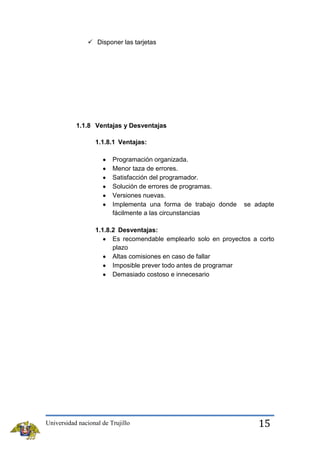  Disponer las tarjetas

1.1.8 Ventajas y Desventajas
1.1.8.1 Ventajas:
Programación organizada.
Menor taza de errores.
Satisfacción del programador.
Solución de errores de programas.
Versiones nuevas.
Implementa una forma de trabajo donde
fácilmente a las circunstancias

se adapte

1.1.8.2 Desventajas:
Es recomendable emplearlo solo en proyectos a corto
plazo
Altas comisiones en caso de fallar
Imposible prever todo antes de programar
Demasiado costoso e innecesario

Universidad nacional de Trujillo

15

 