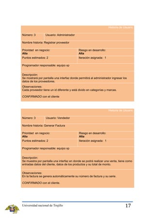 Historia de Usuario
Número: 3

Usuario: Administrador

Nombre historia: Registrar proveedor
Prioridad en negocio:
Alta
Puntos estimados: 2

Riesgo en desarrollo:
Alta
Iteración asignada: 1

Programador responsable: equipo xp
Descripción:
Se mostrará por pantalla una interfaz donde permitirá al administrador ingresar los
datos de los proveedores.
Observaciones:
Cada proveedor tiene un id diferente y está divido en categorías y marcas.
CONFIRMADO con el cliente

Historia de Usuario
Número: 3

Usuario: Vendedor

Nombre historia: Generar Factura
Prioridad en negocio:
Alta

Riesgo en desarrollo:
Alta

Puntos estimados: 2

Iteración asignada: 1

Programador responsable: equipo xp
Descripción:
Se muestra por pantalla una interfaz en donde se podrá realizar una venta, tiene como
entradas datos del cliente, datos de los productos y su total de monto.
Observaciones:
En la factura se genera automáticamente su número de factura y su serie.
CONFIRMADO con el cliente.

Universidad nacional de Trujillo

17

 