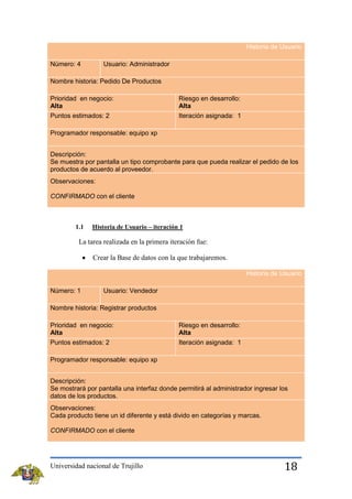 Historia de Usuario
Número: 4

Usuario: Administrador

Nombre historia: Pedido De Productos
Prioridad en negocio:
Alta
Puntos estimados: 2

Riesgo en desarrollo:
Alta
Iteración asignada: 1

Programador responsable: equipo xp
Descripción:
Se muestra por pantalla un tipo comprobante para que pueda realizar el pedido de los
productos de acuerdo al proveedor.
Observaciones:
CONFIRMADO con el cliente

1.1

Historia de Usuario – iteración 1

La tarea realizada en la primera iteración fue:
Crear la Base de datos con la que trabajaremos.
Historia de Usuario
Número: 1

Usuario: Vendedor

Nombre historia: Registrar productos
Prioridad en negocio:
Alta
Puntos estimados: 2

Riesgo en desarrollo:
Alta
Iteración asignada: 1

Programador responsable: equipo xp
Descripción:
Se mostrará por pantalla una interfaz donde permitirá al administrador ingresar los
datos de los productos.
Observaciones:
Cada producto tiene un id diferente y está divido en categorías y marcas.
CONFIRMADO con el cliente

Universidad nacional de Trujillo

18

 