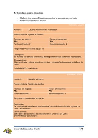 1.2 Historia de usuario- iteración 2
-

El cliente hizo una modificación en cuanto a la seguridad, agregar login.
Modificación en la Base de datos.
Historia de Usuario

Número: 4

Usuario: Administrador y vendedor

Nombre historia: Ingresar al Sistema
Prioridad en negocio:
Alta

Riesgo en desarrollo:
Alta

Puntos estimados: 2

Iteración asignada: 2

Programador responsable: equipo xp
Descripción:
Se muestra por pantalla una interfaz donde podrán colocar su nombre y contraseña.
Observaciones:
El administrador y cliente tendrán un nombre y contraseña almacenada en la Base de
datos.
CONFIRMADO con el cliente
Historia de Usuario
Número: 2

Usuario: Vendedor

Nombre historia: Registro de clientes
Prioridad en negocio:
Alta

Riesgo en desarrollo:
Alta

Puntos estimados: 2

Iteración asignada: 1

Programador responsable: equipo xp
Descripción:
Se mostrará por pantalla una interfaz donde permitirá al administrador ingresar los
datos de los clientes.
Observaciones:
Estos datos de los clientes se almacenarán en una Base De Datos
CONFIRMADO con el cliente

Universidad nacional de Trujillo

19

 