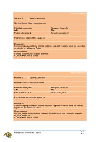 Historia de Usuario
Número: 5

Usuario: Vendedor

Nombre historia: Seleccionar producto
Prioridad en negocio:
Alta
Puntos estimados: 2

Riesgo en desarrollo:
Alta
Iteración asignada: 2

Programador responsable: equipo xp
Descripción:
Se muestra por pantalla una interfaz en donde se podrá visualizar todos los productos
registrados en la Base de Datos.
Observaciones:
Se hace una consulta a la Base de Datos.
CONFIRMADO con el cliente

Historia de Usuario
Número: 6

Usuario: Vendedor

Nombre historia: Seleccionar cliente
Prioridad en negocio:
Alta

Riesgo en desarrollo:
Alta

Puntos estimados: 2

Iteración asignada: 2

Programador responsable: equipo xp
Descripción:
Se muestra por pantalla una interfaz en donde se podrá visualizar todos los clientes
registrados en la Base de Datos.
Observaciones:
Se hace una consulta a la Base de Datos. Si el cliente no está registrado, se podrá
registrar en el acto
CONFIRMADO con el cliente

Universidad nacional de Trujillo

20

 