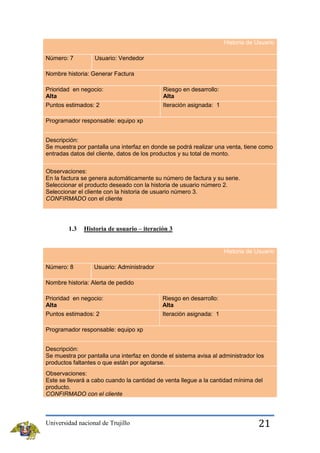 Historia de Usuario
Número: 7

Usuario: Vendedor

Nombre historia: Generar Factura
Prioridad en negocio:
Alta
Puntos estimados: 2

Riesgo en desarrollo:
Alta
Iteración asignada: 1

Programador responsable: equipo xp
Descripción:
Se muestra por pantalla una interfaz en donde se podrá realizar una venta, tiene como
entradas datos del cliente, datos de los productos y su total de monto.
Observaciones:
En la factura se genera automáticamente su número de factura y su serie.
Seleccionar el producto deseado con la historia de usuario número 2.
Seleccionar el cliente con la historia de usuario número 3.
CONFIRMADO con el cliente

1.3

Historia de usuario – iteración 3

Historia de Usuario
Número: 8

Usuario: Administrador

Nombre historia: Alerta de pedido
Prioridad en negocio:
Alta
Puntos estimados: 2

Riesgo en desarrollo:
Alta
Iteración asignada: 1

Programador responsable: equipo xp
Descripción:
Se muestra por pantalla una interfaz en donde el sistema avisa al administrador los
productos faltantes o que están por agotarse.
Observaciones:
Este se llevará a cabo cuando la cantidad de venta llegue a la cantidad mínima del
producto.
CONFIRMADO con el cliente

Universidad nacional de Trujillo

21

 