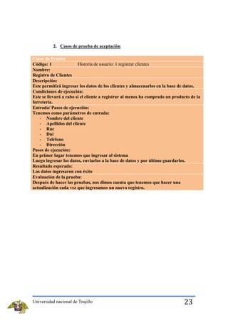 2. Casos de prueba de aceptación
Casos de Prueba
Historia de usuario: 1 registrar clientes
Código: 1
Nombre:
Registro de Clientes
Descripción:
Este permitirá ingresar los datos de los clientes y almacenarlos en la base de datos.
Condiciones de ejecución:
Este se llevará a cabo si el cliente a registrar al menos ha comprado un producto de la
ferretería.
Entrada/ Pasos de ejecución:
Tenemos como parámetros de entrada:
- Nombre del cliente
- Apellidos del cliente
- Ruc
- Dni
- Teléfono
- Dirección
Pasos de ejecución:
En primer lugar tenemos que ingresar al sistema
Luego ingresar los datos, enviarlos a la base de datos y por último guardarlos.
Resultado esperado:
Los datos ingresaron con éxito
Evaluación de la prueba:
Después de hacer las pruebas, nos dimos cuenta que tenemos que hacer una
actualización cada vez que ingresamos un nuevo registro.

Universidad nacional de Trujillo

23

 