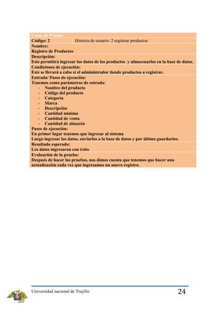 Casos de Prueba
Historia de usuario: 2 registrar productos
Código: 2
Nombre:
Registro de Productos
Descripción:
Este permitirá ingresar los datos de los productos y almacenarlos en la base de datos.
Condiciones de ejecución:
Este se llevará a cabo si el administrador tiende productos a registrar.
Entrada/ Pasos de ejecución:
Tenemos como parámetros de entrada:
- Nombre del producto
- Código del producto
- Categoría
- Marca
- Descripción
- Cantidad mínima
- Cantidad de venta
- Cantidad de almacén
Pasos de ejecución:
En primer lugar tenemos que ingresar al sistema
Luego ingresar los datos, enviarlos a la base de datos y por último guardarlos.
Resultado esperado:
Los datos ingresaron con éxito
Evaluación de la prueba:
Después de hacer las pruebas, nos dimos cuenta que tenemos que hacer una
actualización cada vez que ingresamos un nuevo registro.

Universidad nacional de Trujillo

24

 