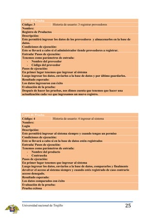 Casos de Prueba
Historia de usuario: 3 registrar proveedores
Código: 3
Nombre:
Registro de Productos
Descripción:
Este permitirá ingresar los datos de los proveedores y almacenarlos en la base de
datos.
Condiciones de ejecución:
Este se llevará a cabo si el administrador tiende proveedores a registrar.
Entrada/ Pasos de ejecución:
Tenemos como parámetros de entrada:
- Nombre del proveedor
- Código del proveedor
Pasos de ejecución:
En primer lugar tenemos que ingresar al sistema
Luego ingresar los datos, enviarlos a la base de datos y por último guardarlos.
Resultado esperado:
Los datos ingresaron con éxito
Evaluación de la prueba:
Después de hacer las pruebas, nos dimos cuenta que tenemos que hacer una
actualización cada vez que ingresamos un nuevo registro.

Casos de Prueba
Historia de usuario: 4 ingresar al sistema
Código: 4
Nombre:
Login
Descripción:
Este permitirá ingresar al sistema siempre y cuando tengas un permiso
Condiciones de ejecución:
Este se llevará a cabo si en la base de datos estén registrados
Entrada/ Pasos de ejecución:
Tenemos como parámetros de entrada:
- Nombre del producto
- Contraseña
Pasos de ejecución:
En primer lugar tenemos que ingresar al sistema
Luego ingresar los datos, enviarlos a la base de datos, compararlos y finalmente
devolver el acceso al sistema siempre y cuando estés registrado de caso contrario
acceso denegado.
Resultado esperado:
Los datos comparados con éxito
Evaluación de la prueba:
Prueba exitosa

Universidad nacional de Trujillo

25

 