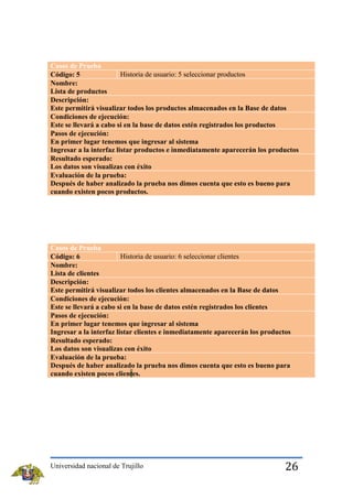 Casos de Prueba
Historia de usuario: 5 seleccionar productos
Código: 5
Nombre:
Lista de productos
Descripción:
Este permitirá visualizar todos los productos almacenados en la Base de datos
Condiciones de ejecución:
Este se llevará a cabo si en la base de datos estén registrados los productos
Pasos de ejecución:
En primer lugar tenemos que ingresar al sistema
Ingresar a la interfaz listar productos e inmediatamente aparecerán los productos
Resultado esperado:
Los datos son visualizas con éxito
Evaluación de la prueba:
Después de haber analizado la prueba nos dimos cuenta que esto es bueno para
cuando existen pocos productos.

Casos de Prueba
Historia de usuario: 6 seleccionar clientes
Código: 6
Nombre:
Lista de clientes
Descripción:
Este permitirá visualizar todos los clientes almacenados en la Base de datos
Condiciones de ejecución:
Este se llevará a cabo si en la base de datos estén registrados los clientes
Pasos de ejecución:
En primer lugar tenemos que ingresar al sistema
Ingresar a la interfaz listar clientes e inmediatamente aparecerán los productos
Resultado esperado:
Los datos son visualizas con éxito
Evaluación de la prueba:
Después de haber analizado la prueba nos dimos cuenta que esto es bueno para
cuando existen pocos clientes.

Universidad nacional de Trujillo

26

 