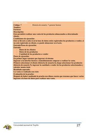 Casos de Prueba
Historia de usuario: 7 generar factura
Código: 7
Nombre:
Facturar
Descripción:
Este permitirá realizar una venta de los productos almacenados a determinado
cliente.
Condiciones de ejecución:
Este se llevará a cabo si en la base de datos estén registrados los productos a vender, si
no está registrado en cliente, se puede almacenar en el acto.
Entrada/Pasos de ejecución:
Entrada:
- Datos de los clientes
- Datos de los productos
- Cantidad de los productos a vender
Pasos de ejecución:
En primer lugar tenemos que ingresar al sistema
Ingresar a la interfaz factura e inmediatamente empezar a realizar la venta.
Primero seleccionar el cliente (historia de usuario 6), luego seleccionar los productos
(historia de usuario 5), ingresar la cantidad a vender de los productos seleccionados y
calcular monto total.
Resultado esperado:
La venta es realizada con éxito
Evaluación de la prueba:
Después de haber analizado la prueba nos dimos cuenta que tenemos que hacer varios
ingresos a la base de datos para realizar una venta.

Universidad nacional de Trujillo

27

 
