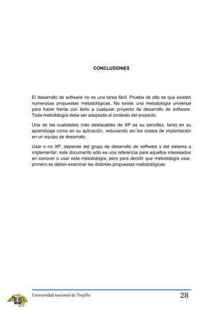 CONCLUSIONES

El desarrollo de software no es una tarea fácil. Prueba de ello es que existen
numerosas propuestas metodológicas. No existe una metodología universal
para hacer frente con éxito a cualquier proyecto de desarrollo de software.
Toda metodología debe ser adaptada al contexto del proyecto.
Una de las cualidades más destacables de XP es su sencillez, tanto en su
aprendizaje como en su aplicación, reduciendo así los costos de implantación
en un equipo de desarrollo.
Usar o no XP, depende del grupo de desarrollo de software y del sistema a
implementar, este documento solo es una referencia para aquellos interesados
en conocer o usar esta metodología, pero para decidir que metodología usar,
primero se deben examinar las distintas propuestas metodológicas.

Universidad nacional de Trujillo

28

 