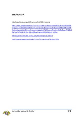 BIBLIOGRAFIA

http://es.wikipedia.org/wiki/Programaci%C3%B3n_Extrema
https://www.google.com.pe/url?sa=t&rct=j&q=&esrc=s&source=web&cd=7&cad=rja&ved=0C
FoQFjAG&url=http%3A%2F%2Fwww.dsic.upv.es%2Fasignaturas%2Ffacultad%2Flsi%2Fdoc%2F
MetodologiasAgilesyExtremeProgramming.ppt&ei=VjShUuv_AdPnkAfvo4GoBw&usg=AFQjCNG
QW5dyLViXWxZ2N5F4Pce1B1IrmQ&sig2=0yhnm9aMWAWtrxJy_LXPQw
http://ingsoftware072301.obolog.com/metodologia-xp-2012877
http://ingenieriadesoftware.mex.tl/52753_XP---Extreme-Programing.html

Universidad nacional de Trujillo

29

 