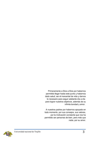 Primeramente a Dios a Dios por habernos
permitido llegar hasta este punto y habernos
dado salud, ser el manantial de vida y darnos
lo necesario para seguir adelante día a día
para lograr nuestros objetivos, además de su
infinita bondad y amor.
A nuestros padres por habernos apoyado en
todo momento, por sus consejos, sus valores,
por la motivación constante que nos ha
permitido ser personas de bien, pero más que
nada, por su amor.

Universidad nacional de Trujillo

3

 