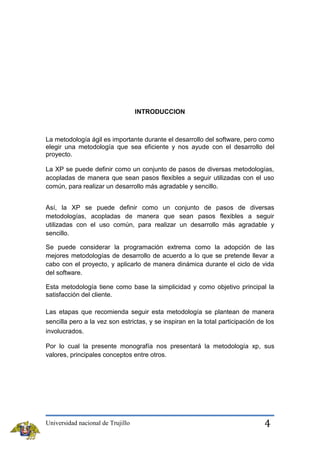 INTRODUCCION

La metodología ágil es importante durante el desarrollo del software, pero como
elegir una metodología que sea eficiente y nos ayude con el desarrollo del
proyecto.
La XP se puede definir como un conjunto de pasos de diversas metodologías,
acopladas de manera que sean pasos flexibles a seguir utilizadas con el uso
común, para realizar un desarrollo más agradable y sencillo.
Así, la XP se puede definir como un conjunto de pasos de diversas
metodologías, acopladas de manera que sean pasos flexibles a seguir
utilizadas con el uso común, para realizar un desarrollo más agradable y
sencillo.
Se puede considerar la programación extrema como la adopción de las
mejores metodologías de desarrollo de acuerdo a lo que se pretende llevar a
cabo con el proyecto, y aplicarlo de manera dinámica durante el ciclo de vida
del software.
Esta metodología tiene como base la simplicidad y como objetivo principal la
satisfacción del cliente.
Las etapas que recomienda seguir esta metodología se plantean de manera
sencilla pero a la vez son estrictas, y se inspiran en la total participación de los
involucrados.
Por lo cual la presente monografía nos presentará la metodología xp, sus
valores, principales conceptos entre otros.

Universidad nacional de Trujillo

4

 