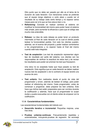 Otro punto que no debe ser pasado por alto es el tema de la
duración de cada iteración. Con iteraciones cortas se pretende
que el equipo tenga objetivos a corto plazo y pueda ver el
resultado de su trabajo cada cierto tiempo y no esperar varios
meses para ver si lo que se hizo estuvo bien o no.
Refactoring: Consiste en realizar cambios al sistema sin
modificar la funcionalidad del mismo para poder hacer el sistema
más simple, para aumentar la eficiencia o para que el código sea
mucho más entendible.
Release: La idea de cada release es poder tener un producto
intermedio al final de cada iteración en la cual el cliente pueda
testear la funcionalidad pedida. Con esto los clientes pueden,
además, ver el avance del proyecto y poder realizar comentarios
a los programadores y no esperar hasta el final del mismo
cuando esté todo integrado
Test de aceptación: Los test de aceptación representan algún
tipo de resultado por parte del sistema. Los clientes son los
responsables de verificar la exactitud de estos test y de revisar
los resultados para poder así priorizar los test que fracasaron.
Una story no es aceptada hasta que haya pasado su test de
aceptación. Esto significa que en cada iteración se deben realizar
nuevos test de aceptación o de lo contrario el equipo tendrá una
avance de cero.
Test unitario: Son realizados desde el punto de vista del
programador y sirven, además de testear el código, para poder
realizar el refactoring del mismo. Cada programador, antes de
comenzar a programar, debe preparar los test unitarios. Esto
hace que dichos test estén preparados para ser corridos durante
la codificación y además, hace que al programador le surjan
dudas y pueda evacuarlas con el cliente antes de empezar con la
codificación.
1.1.4 Características fundamentales
Las características fundamentales del método son:
Desarrollo iterativo e incremental: Pequeñas mejoras, unas
tras otras.
Pruebas unitarias continuas: Frecuentemente repetidas y
automatizadas, incluyendo pruebas de regresión. Se aconseja
Universidad nacional de Trujillo

7

 