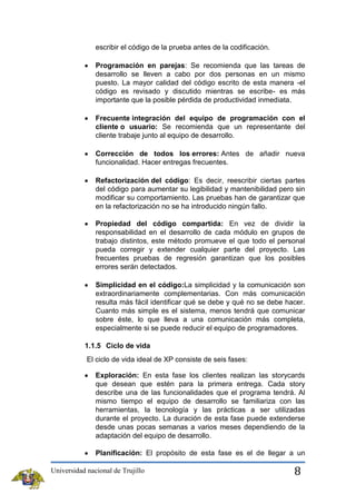 escribir el código de la prueba antes de la codificación.
Programación en parejas: Se recomienda que las tareas de
desarrollo se lleven a cabo por dos personas en un mismo
puesto. La mayor calidad del código escrito de esta manera -el
código es revisado y discutido mientras se escribe- es más
importante que la posible pérdida de productividad inmediata.
Frecuente integración del equipo de programación con el
cliente o usuario: Se recomienda que un representante del
cliente trabaje junto al equipo de desarrollo.
Corrección de todos los errores: Antes de añadir nueva
funcionalidad. Hacer entregas frecuentes.
Refactorización del código: Es decir, reescribir ciertas partes
del código para aumentar su legibilidad y mantenibilidad pero sin
modificar su comportamiento. Las pruebas han de garantizar que
en la refactorización no se ha introducido ningún fallo.
Propiedad del código compartida: En vez de dividir la
responsabilidad en el desarrollo de cada módulo en grupos de
trabajo distintos, este método promueve el que todo el personal
pueda corregir y extender cualquier parte del proyecto. Las
frecuentes pruebas de regresión garantizan que los posibles
errores serán detectados.
Simplicidad en el código:La simplicidad y la comunicación son
extraordinariamente complementarias. Con más comunicación
resulta más fácil identificar qué se debe y qué no se debe hacer.
Cuanto más simple es el sistema, menos tendrá que comunicar
sobre éste, lo que lleva a una comunicación más completa,
especialmente si se puede reducir el equipo de programadores.
1.1.5 Ciclo de vida
El ciclo de vida ideal de XP consiste de seis fases:
Exploración: En esta fase los clientes realizan las storycards
que desean que estén para la primera entrega. Cada story
describe una de las funcionalidades que el programa tendrá. Al
mismo tiempo el equipo de desarrollo se familiariza con las
herramientas, la tecnología y las prácticas a ser utilizadas
durante el proyecto. La duración de esta fase puede extenderse
desde unas pocas semanas a varios meses dependiendo de la
adaptación del equipo de desarrollo.
Planificación: El propósito de esta fase es el de llegar a un
Universidad nacional de Trujillo

8

 
