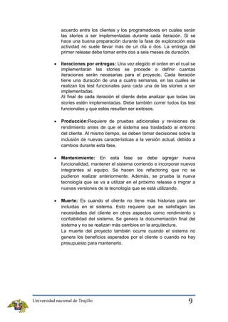acuerdo entre los clientes y los programadores en cuáles serán
las stories a ser implementadas durante cada iteración. Si se
hace una buena preparación durante la fase de exploración esta
actividad no suele llevar más de un día o dos. La entrega del
primer release debe tomar entre dos a seis meses de duración.
Iteraciones por entregas: Una vez elegido el orden en el cual se
implementarán las stories se procede a definir cuantas
iteraciones serán necesarias para el proyecto. Cada iteración
tiene una duración de una a cuatro semanas, en las cuales se
realizan los test funcionales para cada una de las stories a ser
implementadas.
Al final de cada iteración el cliente debe analizar que todas las
stories estén implementadas. Debe también correr todos los test
funcionales y que estos resulten ser exitosos.
Producción:Requiere de pruebas adicionales y revisiones de
rendimiento antes de que el sistema sea trasladado al entorno
del cliente. Al mismo tiempo, se deben tomar decisiones sobre la
inclusión de nuevas características a la versión actual, debido a
cambios durante esta fase.
Mantenimiento: En esta fase se debe agregar nueva
funcionalidad, mantener el sistema corriendo e incorporar nuevos
integrantes al equipo. Se hacen los refactoring que no se
pudieron realizar anteriormente. Además, se prueba la nueva
tecnología que se va a utilizar en el próximo release o migrar a
nuevas versiones de la tecnología que se está utilizando.
Muerte: Es cuando el cliente no tiene más historias para ser
incluidas en el sistema. Esto requiere que se satisfagan las
necesidades del cliente en otros aspectos como rendimiento y
confiabilidad del sistema. Se genera la documentación final del
sistema y no se realizan más cambios en la arquitectura.
La muerte del proyecto también ocurre cuando el sistema no
genera los beneficios esperados por el cliente o cuando no hay
presupuesto para mantenerlo.

Universidad nacional de Trujillo

9

 