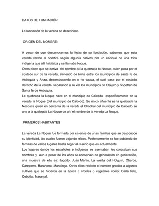 DATOS DE FUNDACIÓN: 
La fundación de la vereda se desconoce. 
ORIGEN DEL NOMBRE: 
A pesar de que desconocemos la fecha de su fundación, sabemos que esta vereda recibe el nombre según algunos nativos por un cacique de una tribu indígena que allí habitaba y se llamaba Noque. 
Otros dicen que se deriva del nombre de la quebrada la Noque, quien pasa por el costado sur de la vereda, sirviendo de límite entre los municipios de santa fe de Antioquia y Anzá, desembocando en el rio cauca, el cual pasa por el costado derecho de la vereda, separando a su vez los municipios de Ebéjico y Sopetrán de Santa fe de Antioquia. 
La quebrada la Noque nace en el municipio de Caicedo específicamente en la vereda la Noque (del municipio de Caicedo). Su único afluente es la quebrada la Nocosca quien en cercanía de la vereda el Chochal del municipio de Caicedo se une a la quebrada La Noque de ahí el nombre de la vereda La Noque. 
PRIMEROS HABITANTES 
La vereda La Noque fue formada por caseríos de unas familias que se desconoce su identidad, las cuales fueron dejando raíces. Posteriormente se fue poblando de familias de varios lugares hasta llegar al caserío que es actualmente. 
Los lugares donde los españoles e indígenas se asentaban les colocaban sus nombres y aun a pesar de los años se conservan de generación en generación, una muestra de ello es: Jagüito, Juan Martin, La vuelta del Holguín, Obarco, Careperro, Barahona, Mandinga. Otros sitios reciben el nombre gracias a algunos cultivos que se hicieron en la época o arboles o vegetales como: Caña fisto, Cebollal, Naranjal.  
