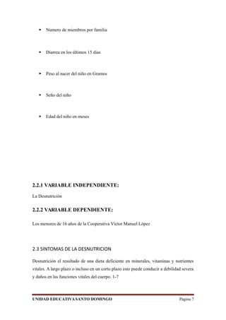  Numero de miembros por familia
 Diarrea en los últimos 15 dias
 Peso al nacer del niño en Gramos
 Seño del niño
 Edad del niño en meses
2.2.1 VARIABLE INDEPENDIENTE:
La Desnutrición
2.2.2 VARIABLE DEPENDIENTE:
Los menores de 16 años de la Cooperativa Víctor Manuel López
2.3 SINTOMAS DE LA DESNUTRICION
Desnutrición el resultado de una dieta deficiente en minerales, vitaminas y nutrientes
vitales. A largo plazo o incluso en un corto plazo esto puede conducir a debilidad severa
y daños en las funciones vitales del cuerpo. 1-7
UNIDAD EDUCATIVASANTO DOMINGO Página 7
 
