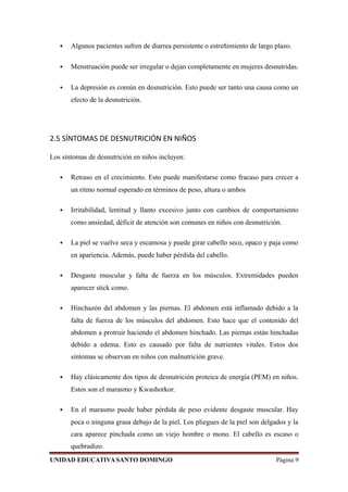  Algunos pacientes sufren de diarrea persistente o estreñimiento de largo plazo.
 Menstruación puede ser irregular o dejan completamente en mujeres desnutridas.
 La depresión es común en desnutrición. Esto puede ser tanto una causa como un
efecto de la desnutrición.
2.5 SÍNTOMAS DE DESNUTRICIÓN EN NIÑOS
Los síntomas de desnutrición en niños incluyen:
 Retraso en el crecimiento. Esto puede manifestarse como fracaso para crecer a
un ritmo normal esperado en términos de peso, altura o ambos
 Irritabilidad, lentitud y llanto excesivo junto con cambios de comportamiento
como ansiedad, déficit de atención son comunes en niños con desnutrición.
 La piel se vuelve seca y escamosa y puede girar cabello seco, opaco y paja como
en apariencia. Además, puede haber pérdida del cabello.
 Desgaste muscular y falta de fuerza en los músculos. Extremidades pueden
aparecer stick como.
 Hinchazón del abdomen y las piernas. El abdomen está inflamado debido a la
falta de fuerza de los músculos del abdomen. Esto hace que el contenido del
abdomen a protruir haciendo el abdomen hinchado. Las piernas están hinchadas
debido a edema. Esto es causado por falta de nutrientes vitales. Estos dos
síntomas se observan en niños con malnutrición grave.
 Hay clásicamente dos tipos de desnutrición proteica de energía (PEM) en niños.
Estos son el marasmo y Kwashorkor.
 En el marasmo puede haber pérdida de peso evidente desgaste muscular. Hay
poca o ninguna grasa debajo de la piel. Los pliegues de la piel son delgados y la
cara aparece pinchada como un viejo hombre o mono. El cabello es escaso o
quebradizo.
UNIDAD EDUCATIVASANTO DOMINGO Página 9
 