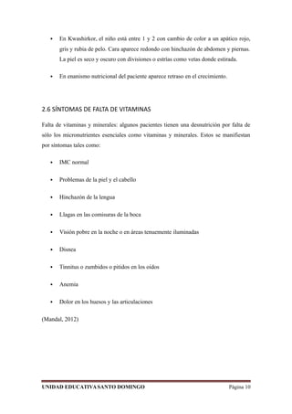  En Kwashirkor, el niño está entre 1 y 2 con cambio de color a un apático rojo,
gris y rubia de pelo. Cara aparece redondo con hinchazón de abdomen y piernas.
La piel es seco y oscuro con divisiones o estrías como vetas donde estirada.
 En enanismo nutricional del paciente aparece retraso en el crecimiento.
2.6 SÍNTOMAS DE FALTA DE VITAMINAS
Falta de vitaminas y minerales: algunos pacientes tienen una desnutrición por falta de
sólo los micronutrientes esenciales como vitaminas y minerales. Estos se manifiestan
por síntomas tales como:
 IMC normal
 Problemas de la piel y el cabello
 Hinchazón de la lengua
 Llagas en las comisuras de la boca
 Visión pobre en la noche o en áreas tenuemente iluminadas
 Disnea
 Tinnitus o zumbidos o pitidos en los oídos
 Anemia
 Dolor en los huesos y las articulaciones
(Mandal, 2012)
UNIDAD EDUCATIVASANTO DOMINGO Página 10
 